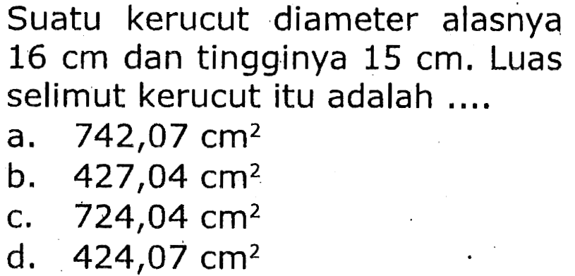 Suatu kerucut diameter alasnya  16 cm  dan tingginya  15 cm . Luas selimut kerucut itu adalah ....
a.  742,07 cm^(2) 
b.  427,04 cm^(2) 
c.  724,04 cm^(2) 
d.  424,07 cm^(2) 