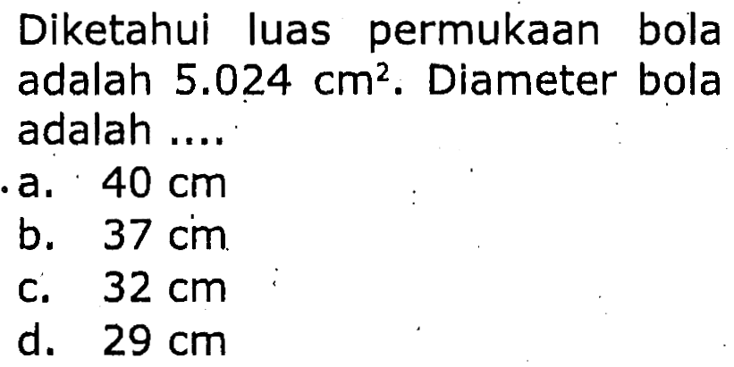 Diketahui luas permukaan bola adalah  5.024 cm^(2) . Diameter bola adalah ....
a.  40 cm 
b.  37 cm 
c.   32 cm 
d.  29 cm 