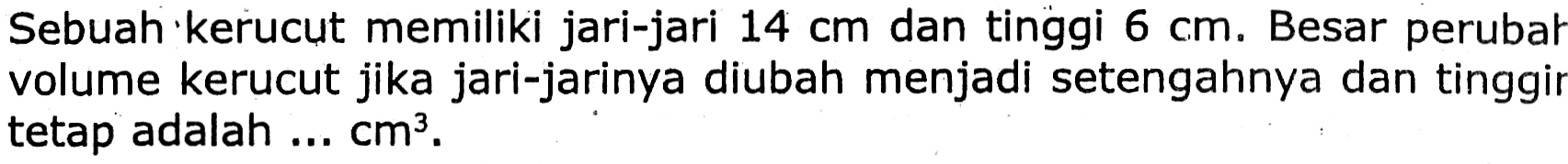 Sebuah kerucut memiliki jari-jari  14 cm  dan tinggi  6 cm . Besar perubal volume kerucut jika jari-jarinya diubah menjadi setengahnya dan tinggir tetap adalah ...  cm^(3) .