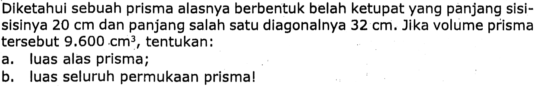 Diketahui sebuah prisma alasnya berbentuk belah ketupat yang panjang sisisisinya  20 cm  dan panjang salah satu diagonalnya  32 cm . Jika volume prisma tersebut  9.600 cm^(3) , tentukan:
a. luas alas prisma;
b. luas seluruh permukaan prisma!