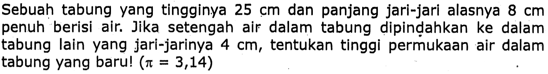 Sebuah tabung yang tingginya  25 cm  dan panjang jari-jari alasnya  8 cm  penuh berisi air. Jika setengah air dalam tabung dipindahkan ke dalam tabung lain yang jari-jarinya  4 cm , tentukan tinggi permukaan air dalam tabung yang baru!  (pi=3,14)