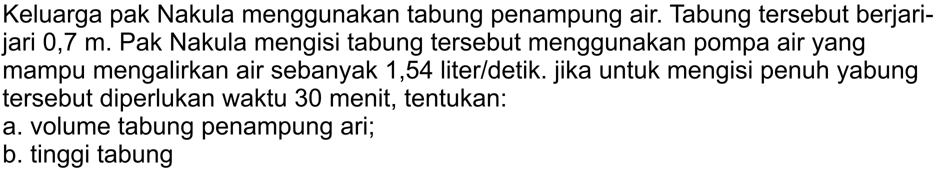 Keluarga pak Nakula menggunakan tabung penampung air. Tabung tersebut berjari-
jari  0,7 m . Pak Nakula mengisi tabung tersebut menggunakan pompa air yang
mampu mengalirkan air sebanyak 1,54 liter/detik. jika untuk mengisi penuh yabung
tersebut diperlukan waktu 30 menit, tentukan:
a. volume tabung penampung ari;
b. tinggi tabung