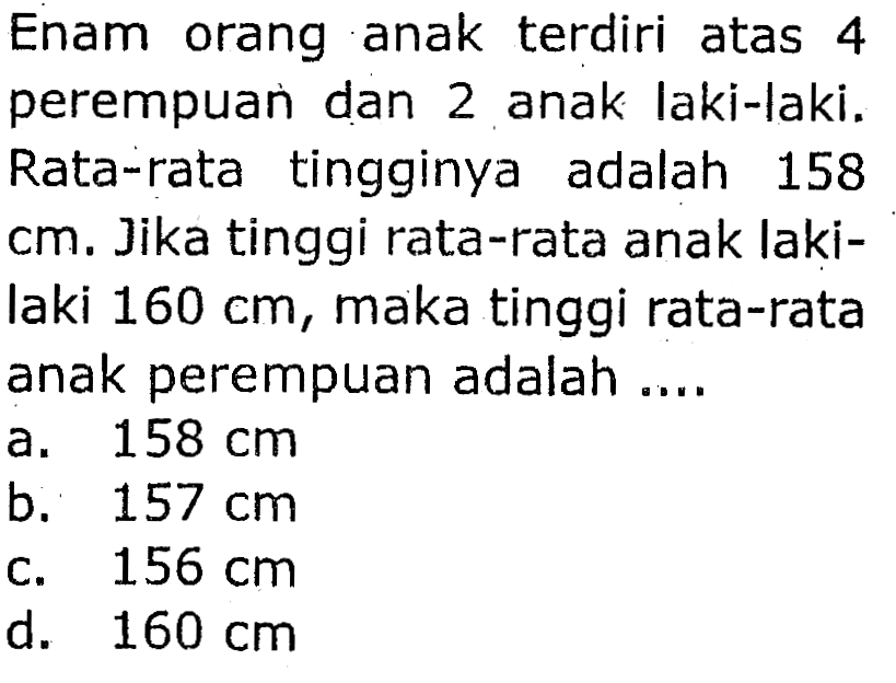 Enam orang anak terdiri atas 4 perempuan dan 2 anak laki-laki. Rata-rata tingginya adalah 158  cm . Jika tinggi rata-rata anak lakilaki  160 cm , maka tinggi rata-rata anak perempuan adalah ....
a.  158 cm 
b.  157 cm 
c.  156 cm 
d.  160 cm 