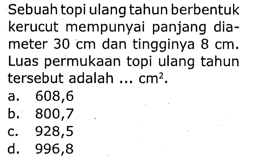 Sebuah topi ulang tahun berbentuk kerucut mempunyai panjang diameter  30 cm  dan tingginya  8 cm .
Luas permukaan topi ulang tahun tersebut adalah ...  cm^(2) .
a. 608,6
b. 800,7
c. 928,5
d. 996,8