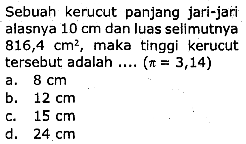 Sebuah kerucut panjang jari-jari alasnya  10 cm  dan luas selimutnya  816,4 cm^2 , maka tinggi kerucut tersebut adalah ....  (pi=3,14) 
a.  8 cm 
b.  12 cm 
c.  15 cm 
d.  24 cm 