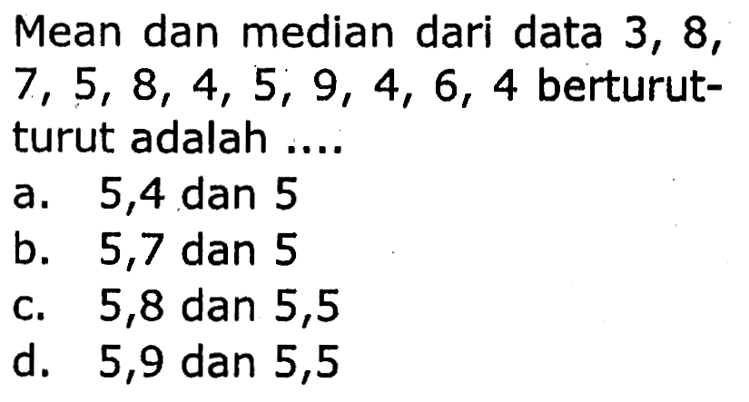 Mean dan median dari data 3,8 ,  7,5,8,4,5,9,4,6,4  berturutturut adalah ....
a. 5,4 dan 5
b. 5,7 dan 5
c. 5,8 dan 5,5
d. 5,9 dan 5,5