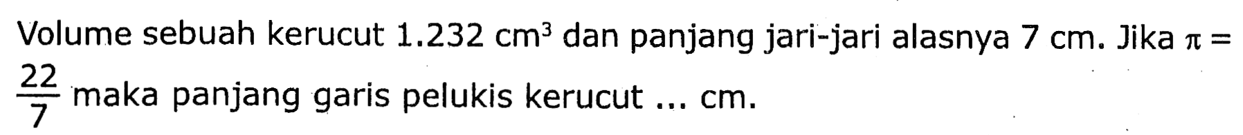 Volume sebuah kerucut  1.232 cm^3  dan panjang jari-jari alasnya  7 cm . Jika  pi=   (22)/(7)  maka panjang garis pelukis kerucut  ... cm .