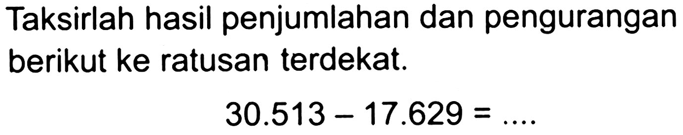 Taksirlah hasil penjumlahan dan pengurangan berikut ke ratusan terdekat.

30.513-17.629=...
