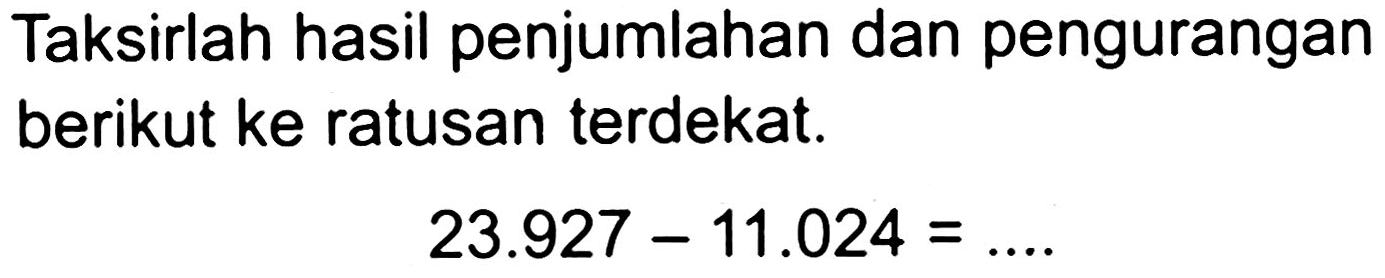 Taksirlah hasil penjumlahan dan pengurangan berikut ke ratusan terdekat.

23.927-11.024=... .
