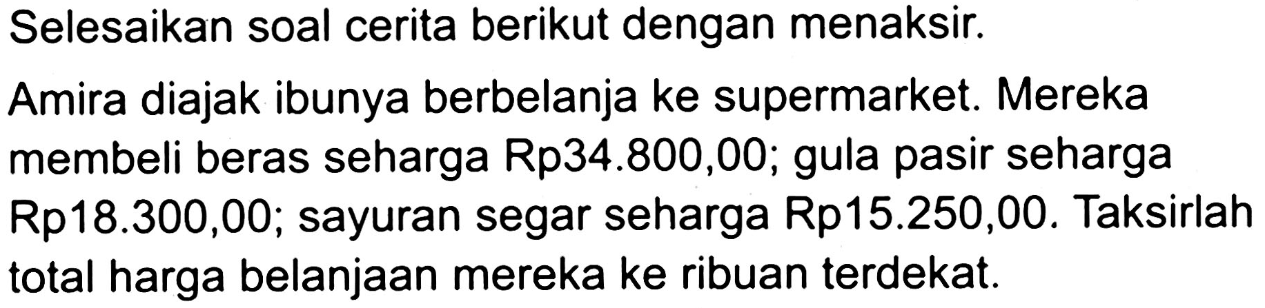 Selesaikan soal cerita berikut dengan menaksir.
Amira diajak ibunya berbelanja ke supermarket. Mereka membeli beras seharga Rp34.800,00; gula pasir seharga Rp18.300,00; sayuran segar seharga Rp15.250,00. Taksirlah total harga belanjaan mereka ke ribuan terdekat.