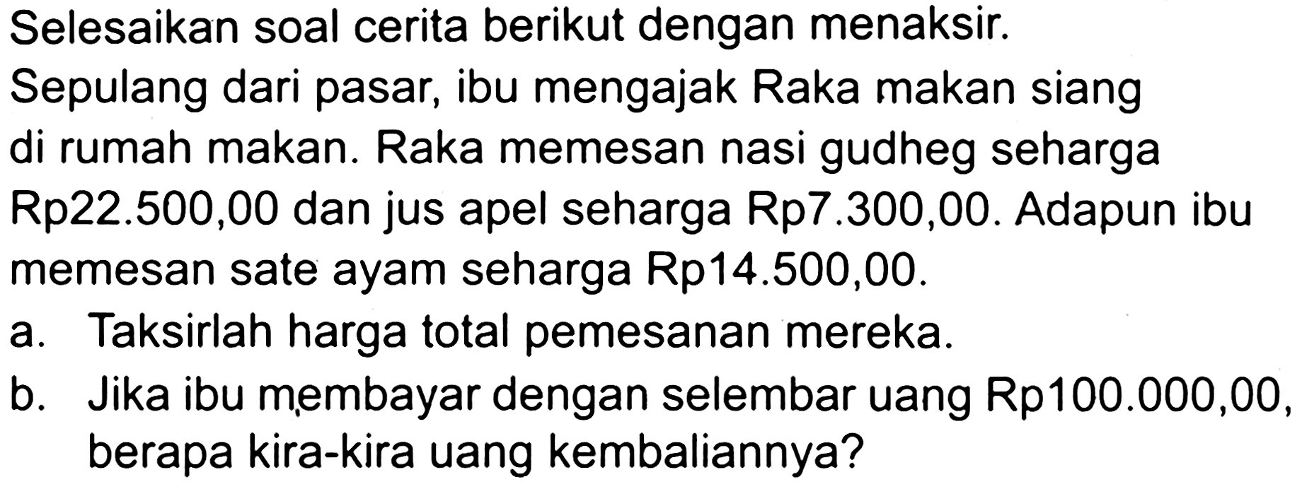 Selesaikan soal cerita berikut dengan menaksir. Sepulang dari pasar, ibu mengajak Raka makan siang di rumah makan. Raka memesan nasi gudheg seharga Rp22.500,00 dan jus apel seharga Rp7.300,00. Adapun ibu memesan sate ayam seharga Rp14.500,00.
a. Taksirlah harga total pemesanan mereka.
b. Jika ibu membayar dengan selembar uang Rp100.000,00, berapa kira-kira uang kembaliannya?