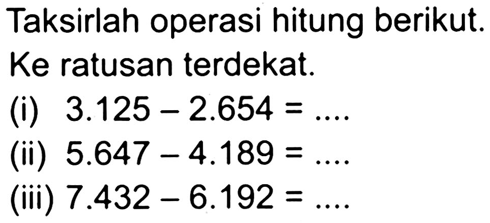 Taksirlah operasi hitung berikut. Ke ratusan terdekat.
(i)  3.125-2.654= 
(ii)  5.647-4.189= 
(iii)  7.432-6.192=... .