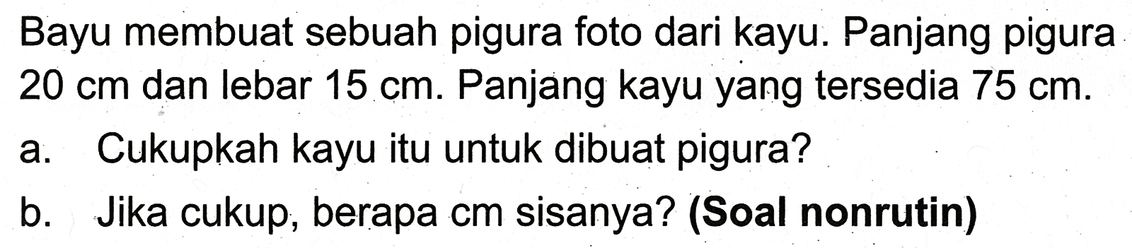 Bayu membuat sebuah pigura foto dari kayu. Panjang pigura  20 cm  dan lebar  15 cm . Panjang kayu yang tersedia  75 cm .
a. Cukupkah kayu itu untuk dibuat pigura?
b. Jika cukup, berapa cm sisanya? (Soal nonrutin)