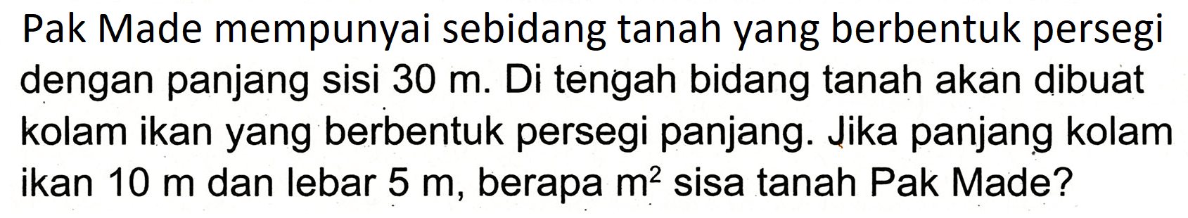 Pak Made mempunyai sebidang tanah yang berbentuk persegi dengan panjang sisi  30 m . Di tengah bidang tanah akan dibuat kolam ikan yang berbentuk persegi panjang. Jika panjang kolam ikan  10 m  dan lebar  5 m , berapa  m^(2)  sisa tanah Pak Made?