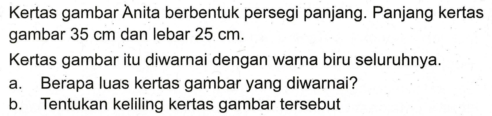 Kertas gambar Ȧnita berbentuk persegi panjang. Panjang kertas gambar  35 cm  dan lebar  25 cm .
Kertas gambar itu diwarnai dengan warna biru seluruhnya.
a. Berapa luas kertas gambar yang diwarnai?
b. Tentukan keliling kertas gambar tersebut