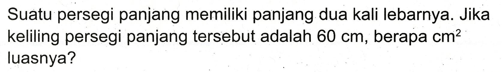 Suatu persegi panjang memiliki panjang dua kali lebarnya. Jika keliling persegi panjang tersebut adalah  60 cm , berapa  cm^(2)  luasnya?