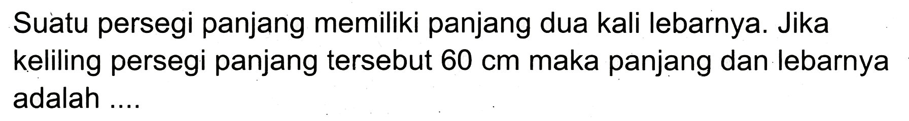 Suatu persegi panjang memiliki panjang dua kali lebarnya. Jika keliling persegi panjang tersebut  60 cm  maka panjang dan lebarnya adalah ....