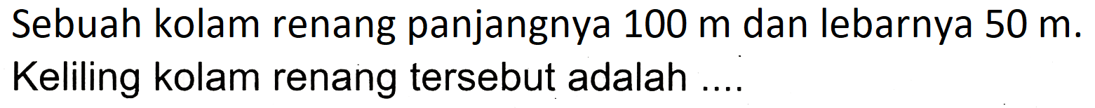 Sebuah kolam renang panjangnya  100 m  dan lebarnya  50 m . Keliling kolam renang tersebut adalah ....