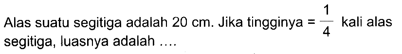 Alas suatu segitiga adalah  20 cm . Jika tingginya  =(1)/(4)  kali alas segitiga, luasnya adalah ....