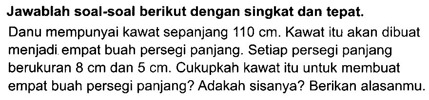 Jawablah soal-soal berikut dengan singkat dan tepat.
Danu mempunyai kawat sepanjang  110 cm . Kawat itu akan dibuat menjadi empat buah persegi panjang. Setiap persegi panjang berukuran  8 cm  dan  5 cm . Cukupkah kawat itu untuk membuat empat buah persegi panjang? Adakah sisanya? Berikan alasanmu.