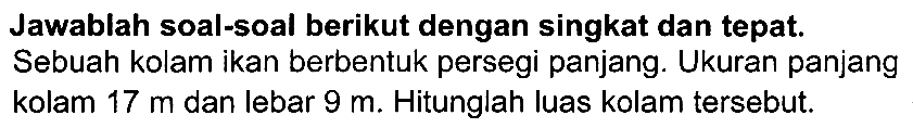 Jawablah soal-soal berikut dengan singkat dan tepat. Sebuah kolam ikan berbentuk persegi panjang. Ukuran panjang kolam  17 m  dan lebar  9 m . Hitunglah luas kolam tersebut.