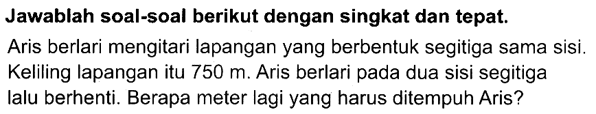 Jawablah soal-soal berikut dengan singkat dan tepat.
Aris berlari mengitari lapangan yang berbentuk segitiga sama sisi. Keliling lapangan itu  750 m . Aris berlari pada dua sisi segitiga lalu berhenti. Berapa meter lagi yang harus ditempuh Aris?