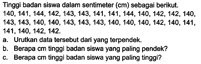 Tinggi badan siswa dalam sentimeter  (cm)  sebagai berikut.  140,141,144,142,143,143,141,141,144,140,142,142,140 ,  143,143,140,140,143,143,143,140,140,140,142,140,141 ,  141,140,142,142 . 
a. Urutkan data tersebut dari yang terpendek.
b. Berapa cm tinggi badan siswa yang paling pendek?
c. Berapa cm tinggi badan siswa yang paling tinggi?