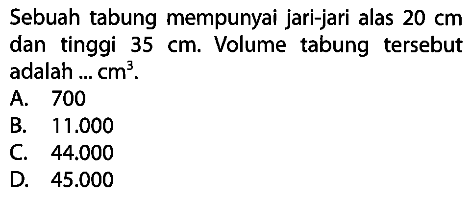 Sebuah tabung mempunyai jari-jari alas  20 cm  dan tinggi  35 cm . Volume tabung tersebut adalah ...  cm^(3) .
A. 700
B.  11.000 
C.  44.000 
D.  45.000 