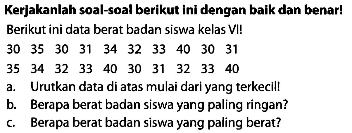 Kerjakanlah soal-soal berikut ini dengan baik dan benar! Berikut ini data berat badan siswa kelas VI!
 30  35  30  31  34  32  33  40  30  31 
 35  34  32  33  40  30  31  32  33  40 
a. Urutkan data di atas mulai dari yang terkecil!
b. Berapa berat badan siswa yang paling ringan?
c. Berapa berat badan siswa yang paling berat?