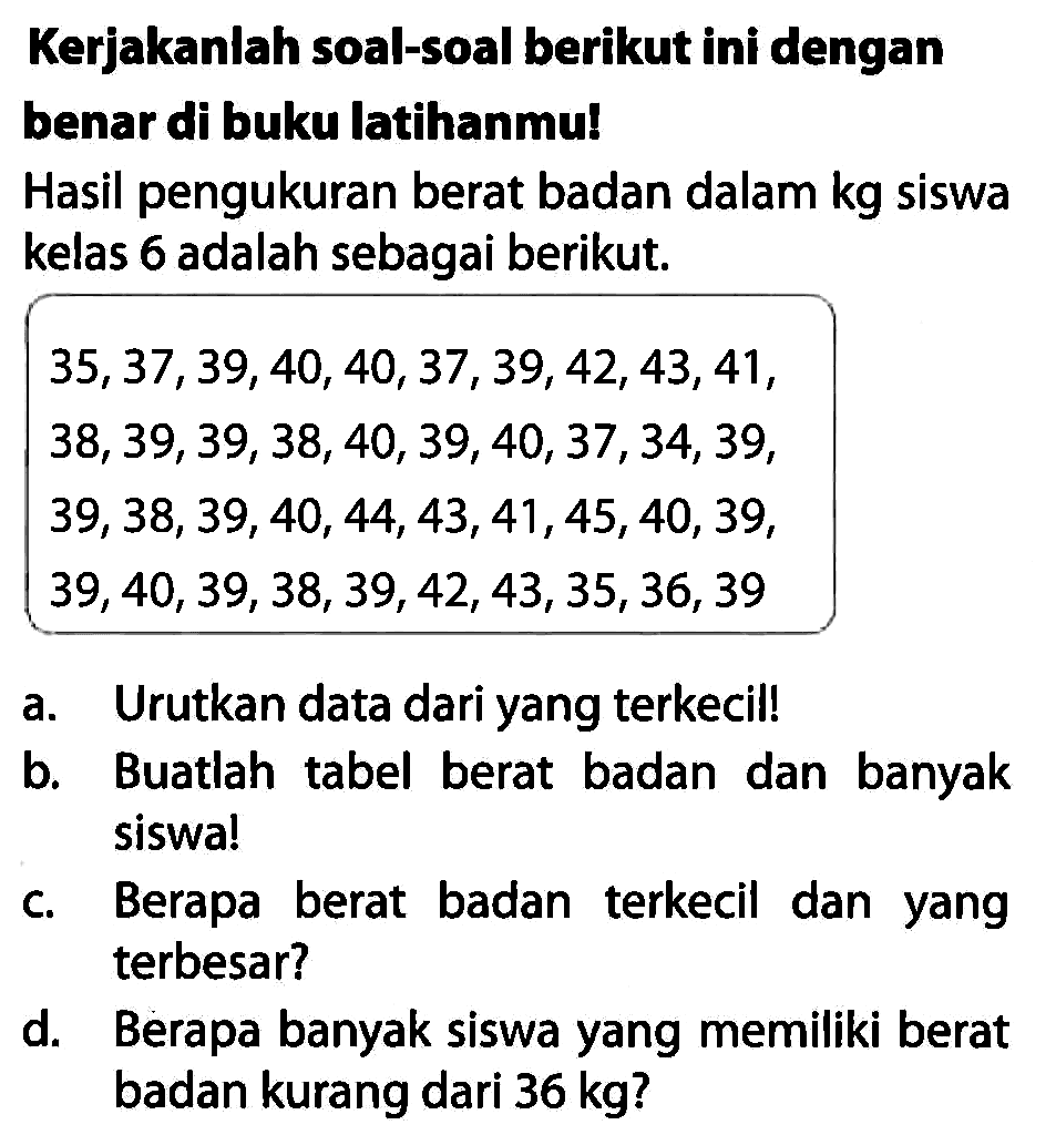 Kerjakanlah soal-soal berikut ini dengan benar di buku latihanmu!
Hasil pengukuran berat badan dalam kg siswa kelas 6 adalah sebagai berikut.
 35,37,39,40,40,37,39,42,43,41 
 38,39,39,38,40,39,40,37,34,39 
 39,38,39,40,44,43,41,45,40,39 
 39,40,39,38,39,42,43,35,36,39 
a. Urutkan data dari yang terkecil!
b. Buatlah tabel berat badan dan banyak siswa!
c. Berapa berat badan terkecil dan yang terbesar?
d. Berapa banyak siswa yang memiliki berat badan kurang dari  36 kg  ?