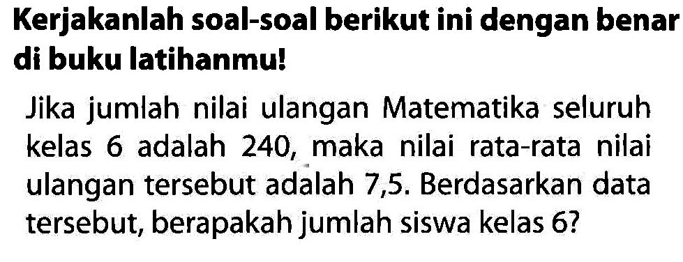 Kerjakanlah soal-soal berikut ini dengan benar di buku latihanmu!

Jika jumlah nilai ulangan Matematika seluruh kelas 6 adalah 240 , maka nilai rata-rata nilai ulangan tersebut adalah 7,5 . Berdasarkan data tersebut, berapakah jumlah siswa kelas 6 ?