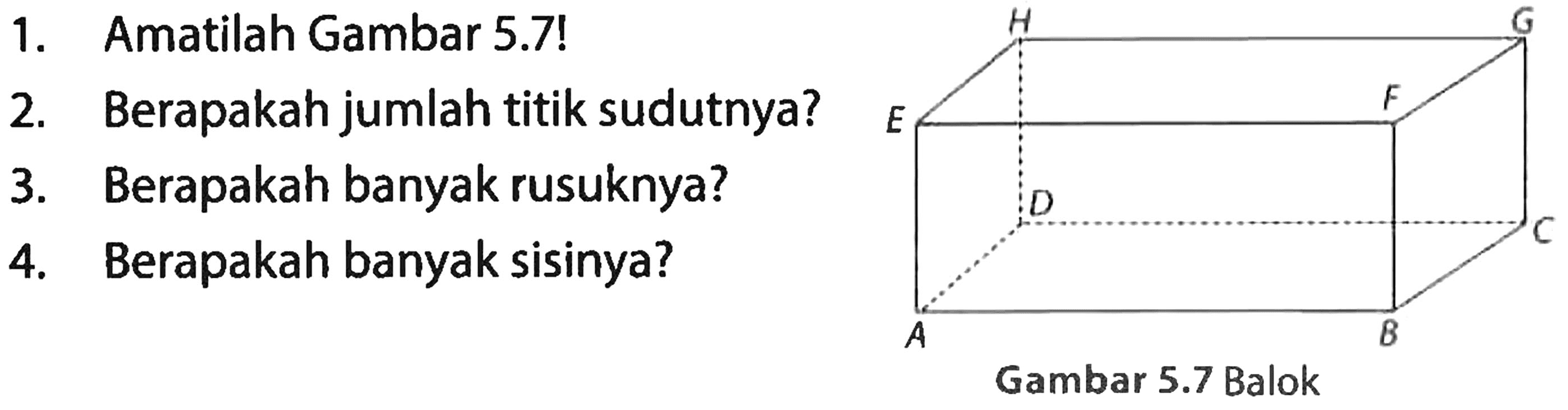 1. Amatilah Gambar 5.7!
2. Berapakah jumlah titik sudutnya?
3. Berapakah banyak rusuknya?
4. Berapakah banyak sisinya? 
A B C D E F G H Gambar 5.7 Balok 