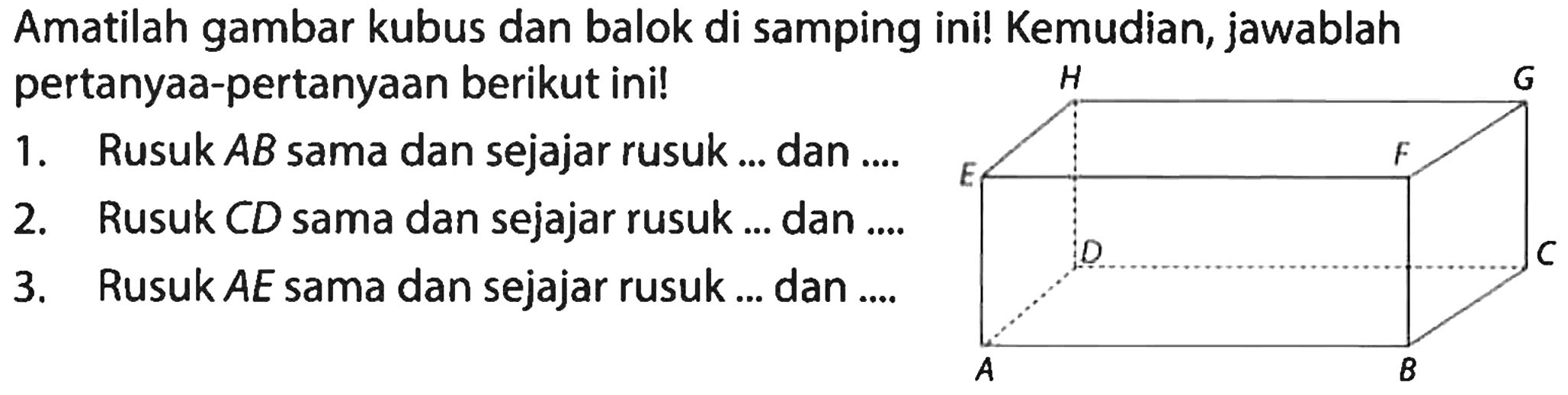 Amatilah gambar kubus dan balok di samping ini! Kemudian, jawablah pertanyaa-pertanyaan berikut ini!
1. Rusuk AB sama dan sejajar rusuk ... dan ....
2. Rusuk CD sama dan sejajar rusuk ... dan ....
3. Rusuk AE sama dan sejajar rusuk ... dan ....
H G E F D C A B 