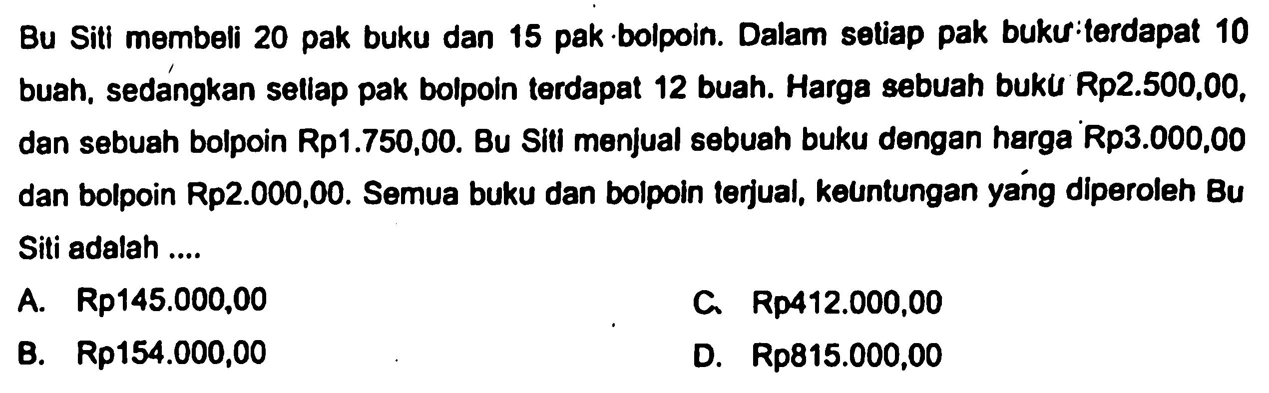 Bu Siti membeli 20 pak buku dan 15 pak bolpoin. Dalam setiap pak buku terdapat 10 buah, sedangkan setiap pak bolpoin terdapat 12 buah. Harga sebuah buku Rp2.500,00, dan sebuah bolpoin Rp1.750,00. Bu Siti menjual sebuah buku dengan harga Rp3.000,00 dan bolpoin Rp2.000,00. Semua buku dan bolpoin terjual, keuntungan yang diperoleh Bu Siti adalah ....