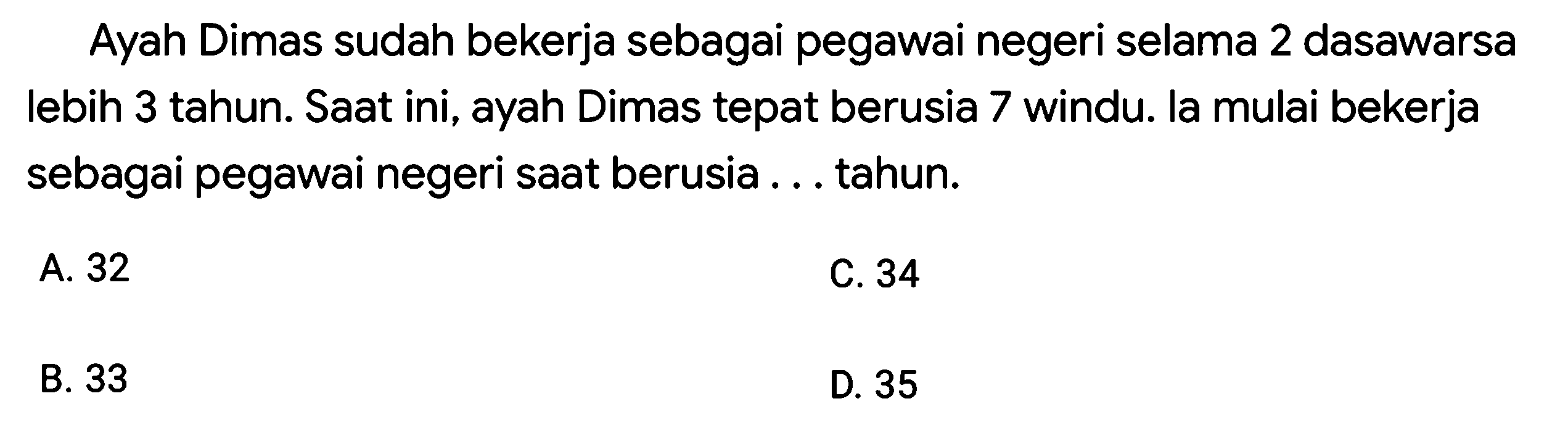 Ayah Dimas sudah bekerja sebagai pegawai negeri selama 2 dasawarsa lebih 3 tahun. Saat ini, ayah Dimas tepat berusia 7 windu. la mulai bekerja sebagai pegawai negeri saat berusia ... tahun.