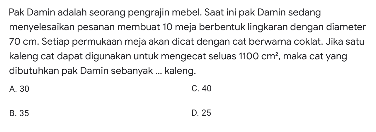 Pak Damin adalah seorang pengrajin mebel. Saat ini pak Damin sedang menyelesaikan pesanan membuat 10 meja berbentuk lingkaran dengan diameter 70 cm. Setiap permukaan meja akan dicat dengan cat berwarna coklat. Jika satu kaleng cat dapat digunakan untuk mengecat seluas 1100 cm^2, maka cat yang dibutuhkan pak Damin sebanyak... kaleng.
