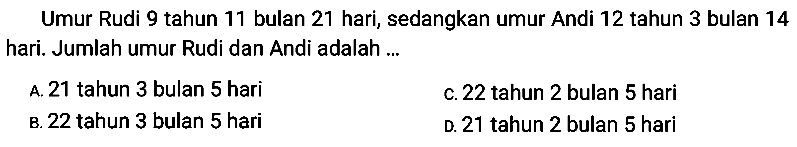 Umur Rudi 9 tahun 11 bulan 21 hari, sedangkan umur Andi 12 tahun 3 bulan 14 hari. Jumlah umur Rudi dan Andi adalah ...
