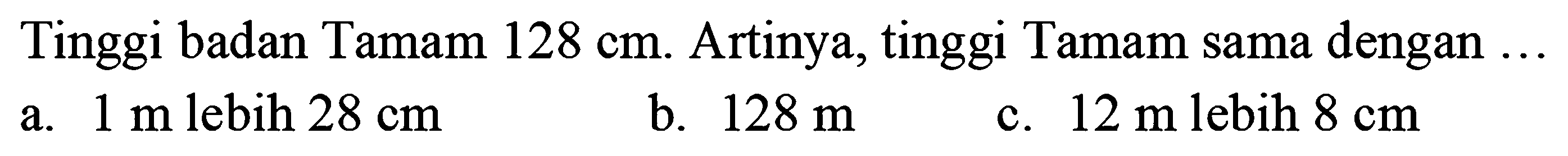 Tinggi badan Tamam  128 cm . Artinya, tinggi Tamam sama dengan  ... 
a.  1 mlebih 28 cm 
b.  128 m 
c.  12 m  lebih  8 cm 