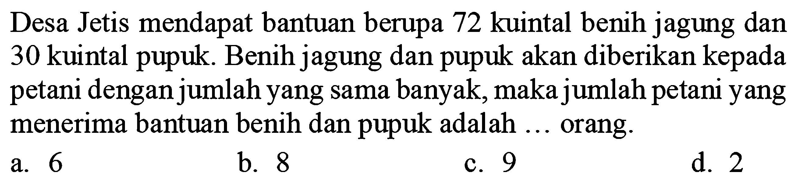 Desa Jetis mendapat bantuan berupa 72 kuintal benih jagung dan 30 kuintal pupuk. Benih jagung dan pupuk akan diberikan kepada petani dengan jumlah yang sama banyak, maka jumlah petani yang menerima bantuan benih dan pupuk adalah  ...  orang.
a. 6
b. 8
c. 9
d. 2