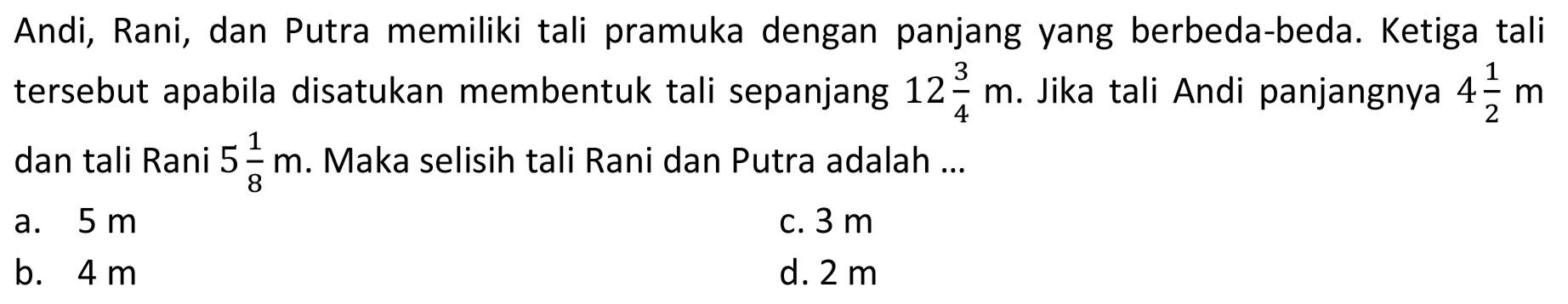 Andi, Rani, dan Putra memiliki tali pramuka dengan panjang yang berbeda-beda. Ketiga tali tersebut apabila disatukan membentuk tali sepanjang 12 3/4 m. Jika tali Andi panjangnya 4 1/2 m dan tali Rani 5 1/8 m. Maka selisih tali Rani dan Putra adalah...
