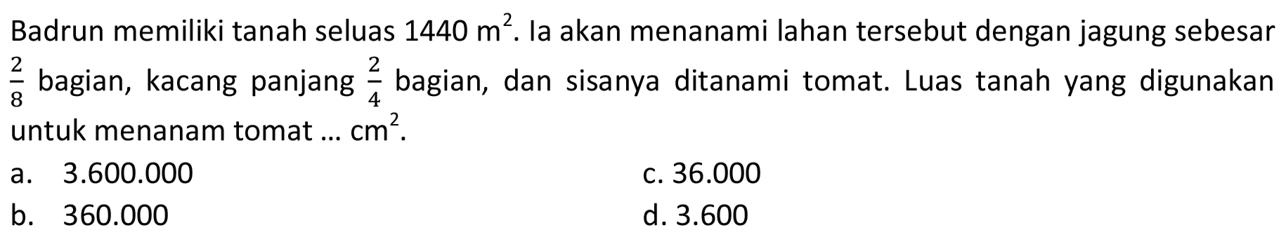 Badrun memiliki tanah seluas  1440 m^2. Ia akan menanami lahan tersebut dengan jagung sebesar 2/8 bagian, kacang panjang 2/4 bagian, dan sisanya ditanami tomat. Luas tanah yang digunakan untuk menanam tomat ...  cm^2.
