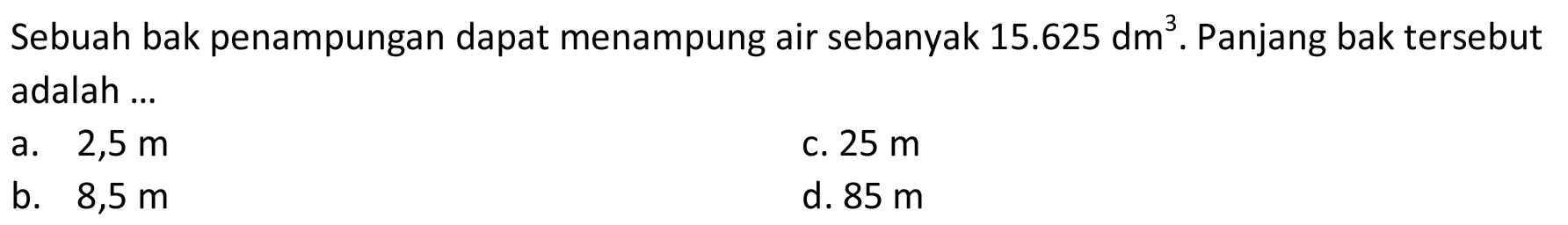 Sebuah bak penampungan dapat menampung air sebanyak  15.625 dm^(3) .  Panjang bak tersebut adalah ...
a.  2,5 m 
c.  25 m 
b.  8,5 m 
d.  85 m 