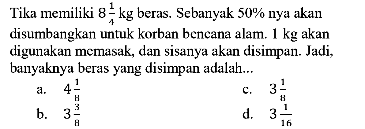 Tika memiliki  8 1/4  kg beras. Sebanyak  50 %  nya akan disumbangkan untuk korban bencana alam.  1 kg  akan digunakan memasak, dan sisanya akan disimpan. Jadi, banyaknya beras yang disimpan adalah...
a.  4 1/8
c.  3 1/8 
b.  3 3/8
d.  3 1/16 