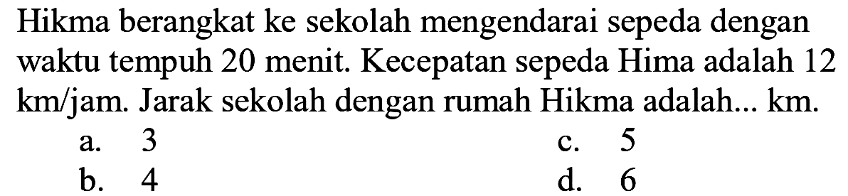 Hikma berangkat ke sekolah mengendarai sepeda dengan waktu tempuh 20 menit. Kecepatan sepeda Hima adalah 12  km / jam .  Jarak sekolah dengan rumah Hikma adalah...  km .
a. 3
c. 5
b. 4
d. 6