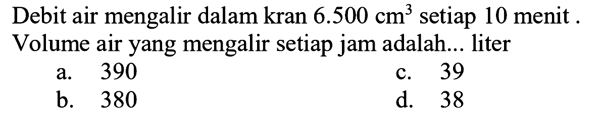 Debit air mengalir dalam kran  6.500 cm^(3)  setiap 10 menit . Volume air yang mengalir setiap jam adalah... liter
a. 390
c. 39
b. 380
d. 38