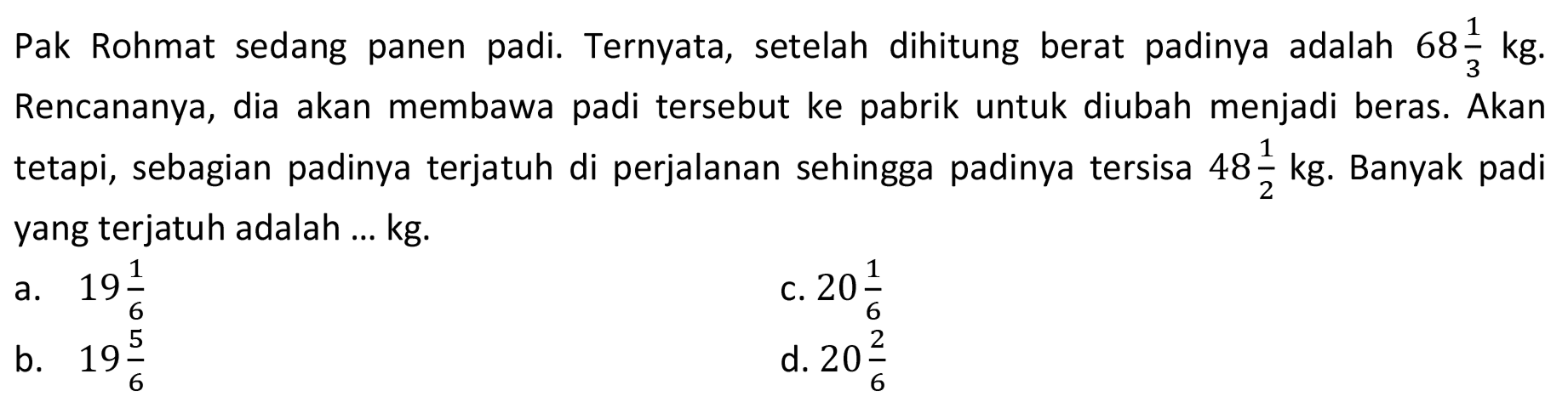 Pak Rohmat sedang panen padi. Ternyata, setelah dihitung berat padinya adalah 68 1/3 kg. Rencananya, dia akan membawa padi tersebut ke pabrik untuk diubah menjadi beras. Akan tetapi, sebagian padinya terjatuh di perjalanan sehingga padinya tersisa 48 1/2 kg. Banyak padi yang terjatuh adalah ... kg.