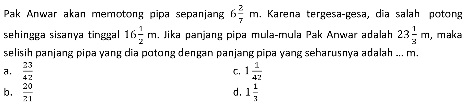 Pak Anwar akan memotong pipa sepanjang  6 2/7 m . Karena tergesa-gesa, dia salah potong sehingga sisanya tinggal 16 1/2 m . Jika panjang pipa mula-mula Pak Anwar adalah  23 1/3 m , maka selisih panjang pipa yang dia potong dengan panjang pipa yang seharusnya adalah ...  m .
