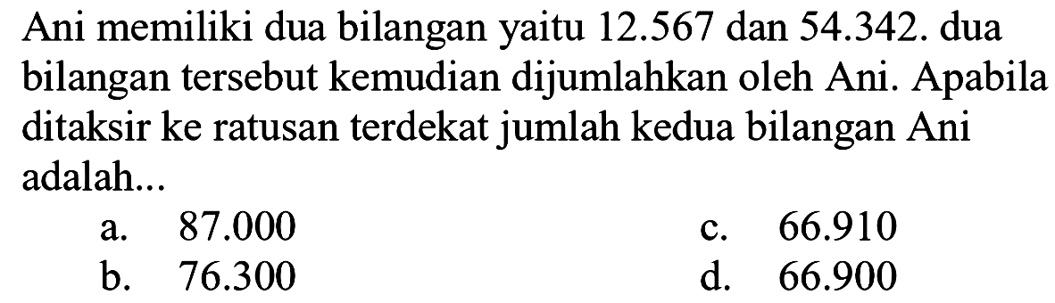 Ani memiliki dua bilangan yaitu 12.567 dan 54.342. dua bilangan tersebut kemudian dijumlahkan oleh Ani. Apabila ditaksir ke ratusan terdekat jumlah kedua bilangan Ani adalah...