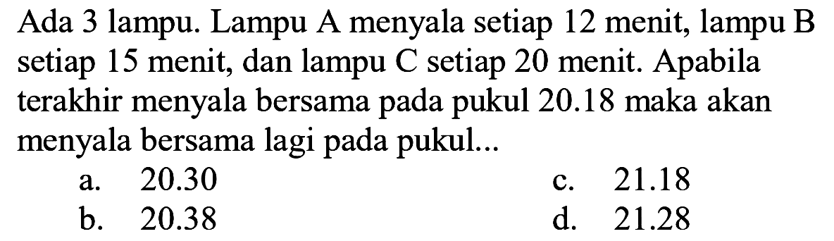 Ada 3 lampu. Lampu A menyala setiap 12 menit, lampu B setiap 15 menit, dan lampu C setiap 20 menit. Apabila terakhir menyala bersama pada pukul  20.18  maka akan menyala bersama lagi pada pukul...
a.  20.30 
c.  21.18 
b.  20.38 
d.  21.28 