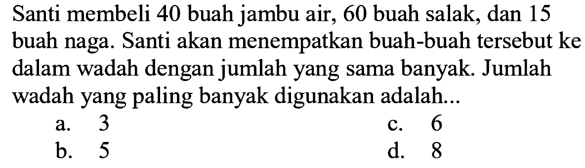 Santi membeli 40 buah jambu air, 60 buah salak, dan 15 buah naga. Santi akan menempatkan buah-buah tersebut ke dalam wadah dengan jumlah yang sama banyak. Jumlah wadah yang paling banyak digunakan adalah...
a. 3
c. 6
b. 5
d. 8